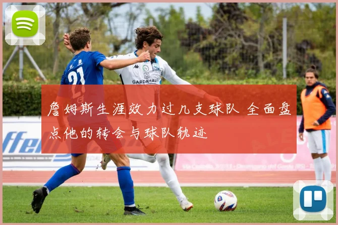 詹姆斯生涯效力过几支球队 全面盘点他的转会与球队轨迹