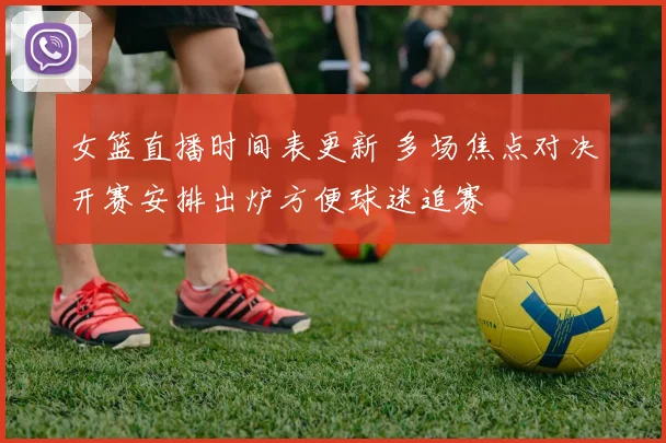 女篮直播时间表更新 多场焦点对决开赛安排出炉方便球迷追赛