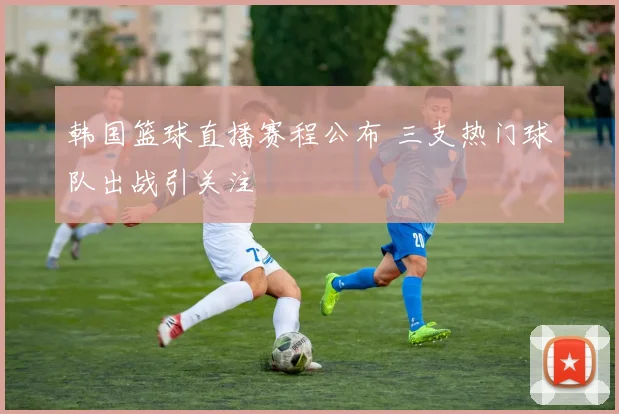 韩国篮球直播赛程公布 三支热门球队出战引关注