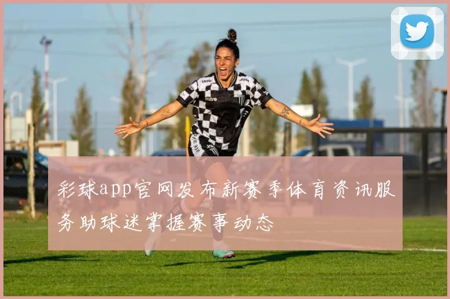 彩球app官网发布新赛季体育资讯服务助球迷掌握赛事动态