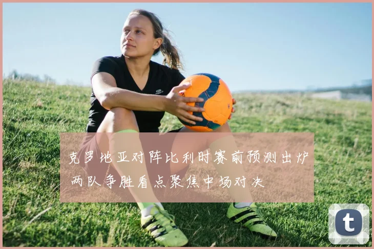 克罗地亚对阵比利时赛前预测出炉 两队争胜看点聚焦中场对决