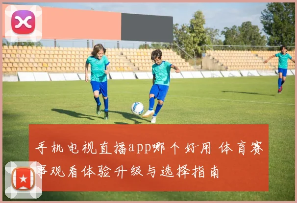 手机电视直播app哪个好用 体育赛事观看体验升级与选择指南