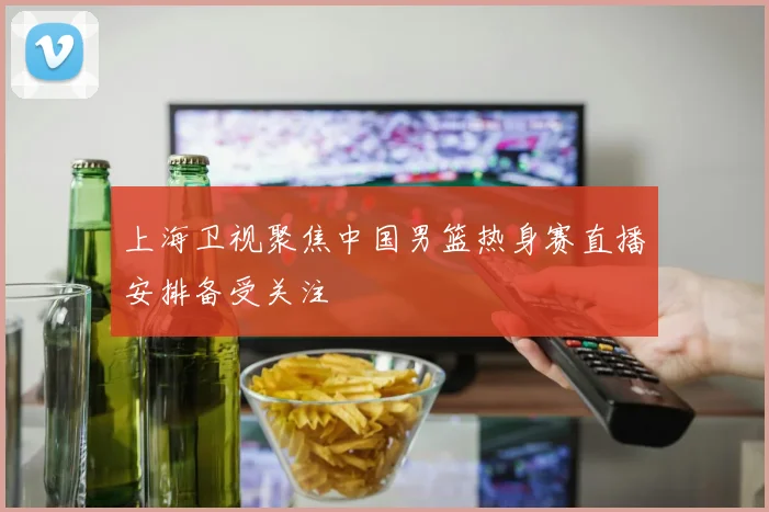 上海卫视聚焦中国男篮热身赛直播安排备受关注
