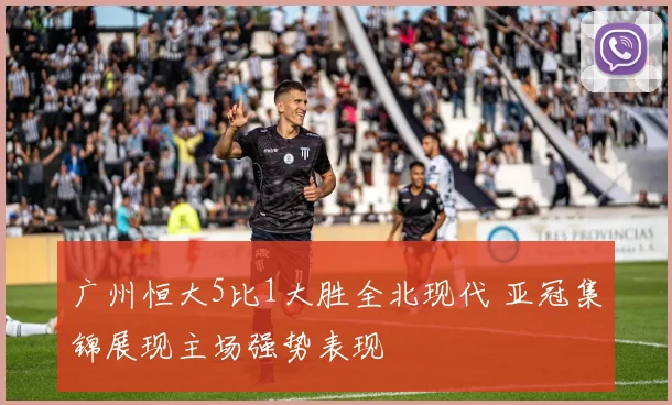 广州恒大5比1大胜全北现代 亚冠集锦展现主场强势表现