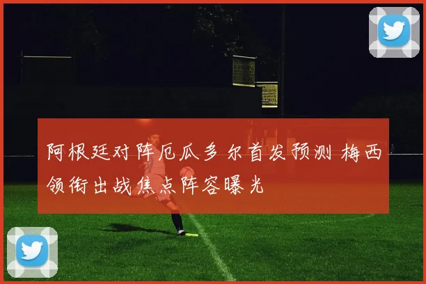 阿根廷对阵厄瓜多尔首发预测 梅西领衔出战焦点阵容曝光