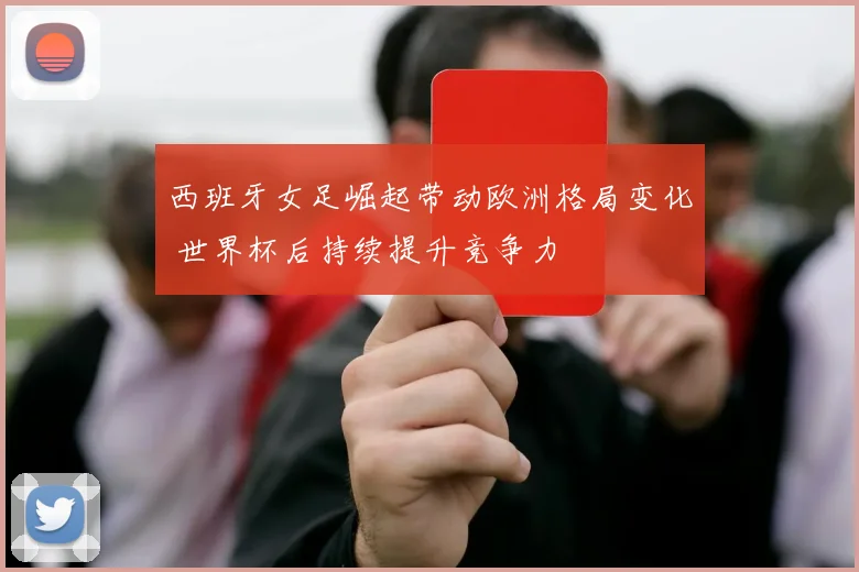 西班牙女足崛起带动欧洲格局变化 世界杯后持续提升竞争力