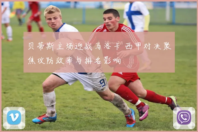 贝蒂斯主场迎战马洛卡 西甲对决聚焦攻防效率与排名影响