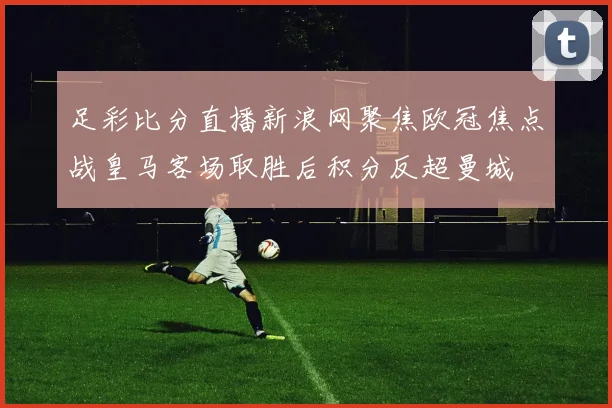 足彩比分直播新浪网聚焦欧冠焦点战皇马客场取胜后积分反超曼城