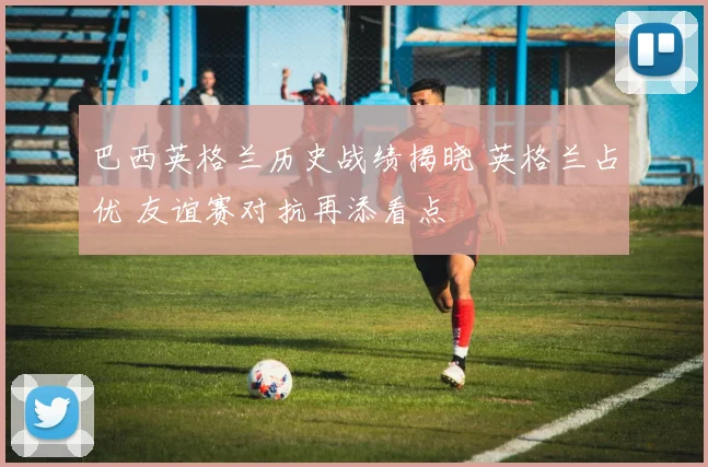巴西英格兰历史战绩揭晓 英格兰占优 友谊赛对抗再添看点