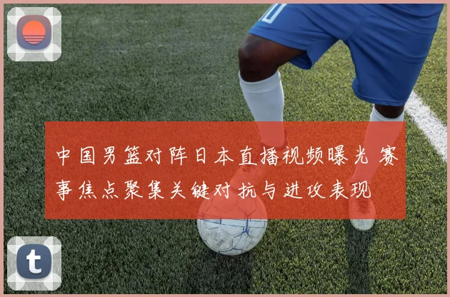 中国男篮对阵日本直播视频曝光 赛事焦点聚集关键对抗与进攻表现