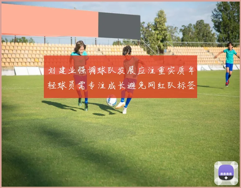 刘建业强调球队发展应注重实质年轻球员需专注成长避免网红队标签