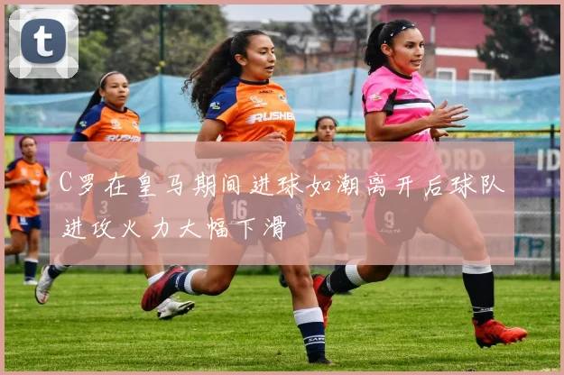 C罗在皇马期间进球如潮离开后球队进攻火力大幅下滑