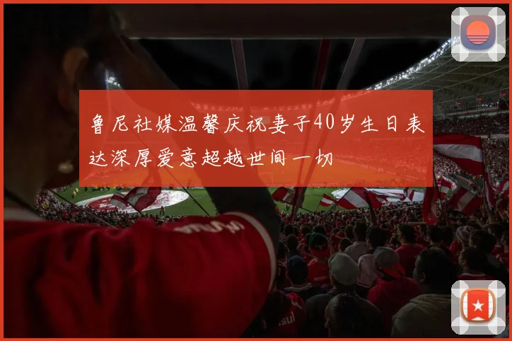 鲁尼社媒温馨庆祝妻子40岁生日表达深厚爱意超越世间一切