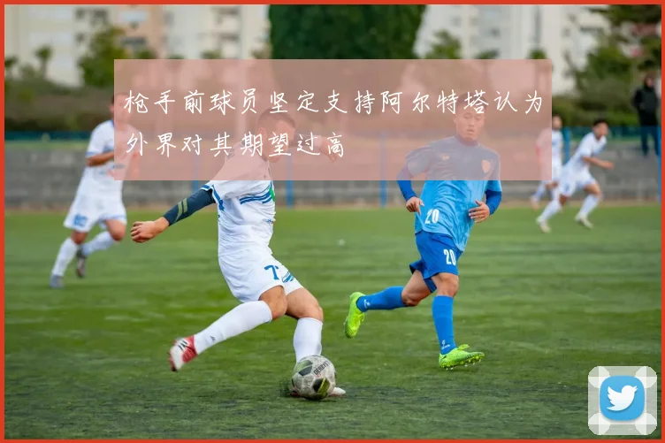 枪手前球员坚定支持阿尔特塔认为外界对其期望过高