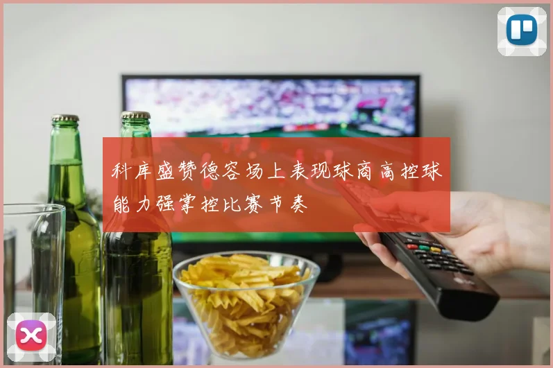 科库盛赞德容场上表现球商高控球能力强掌控比赛节奏