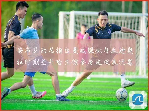 安布罗西尼指出曼城现状与瓜迪奥拉时期差异哈兰德参与进攻表现需提升