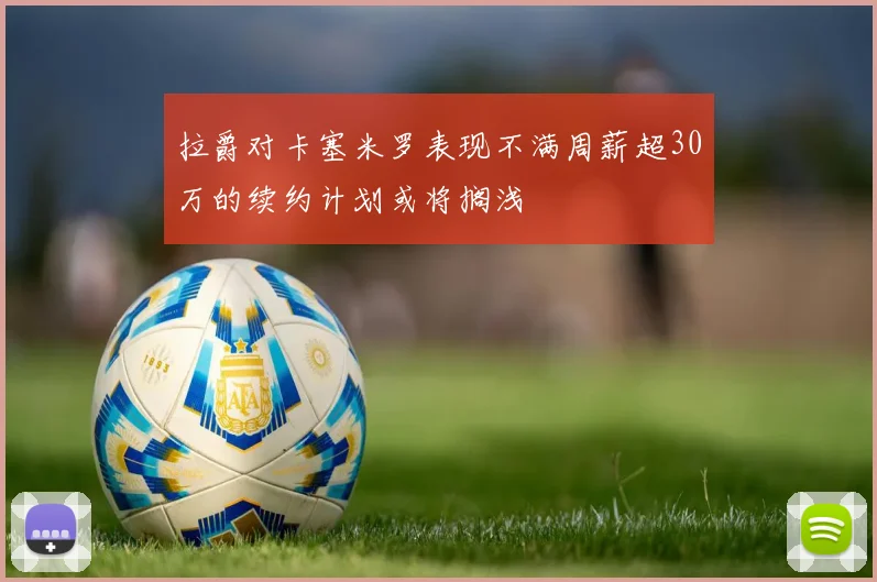 拉爵对卡塞米罗表现不满周薪超30万的续约计划或将搁浅
