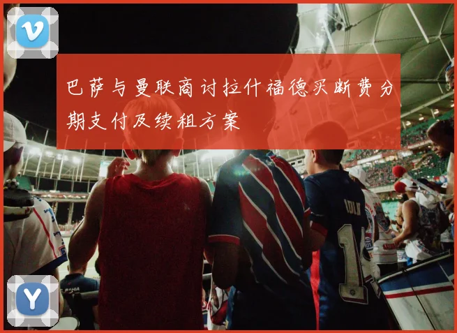 巴萨与曼联商讨拉什福德买断费分期支付及续租方案