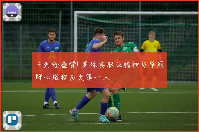卡列哈盛赞C罗称其职业精神与争冠野心堪称历史第一人
