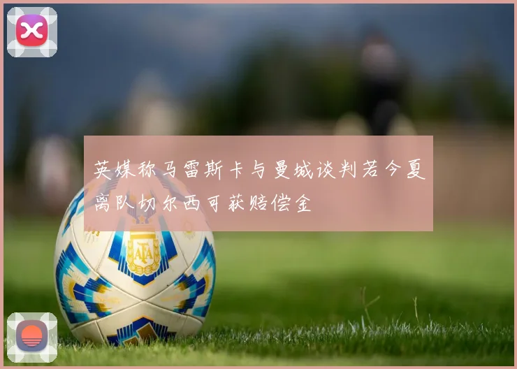 英媒称马雷斯卡与曼城谈判若今夏离队切尔西可获赔偿金