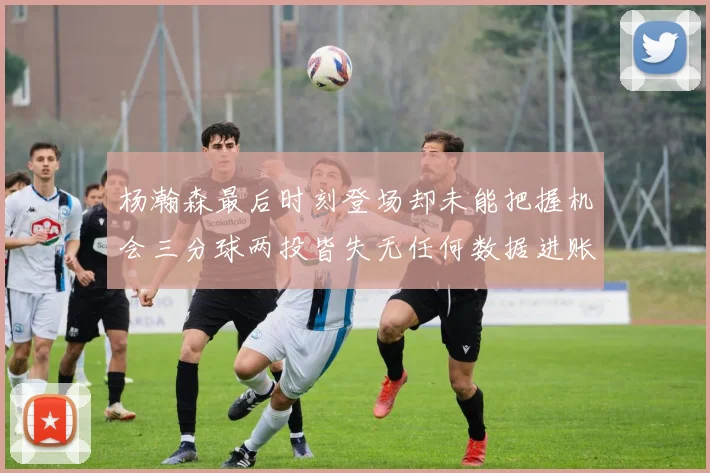 杨瀚森最后时刻登场却未能把握机会三分球两投皆失无任何数据进账