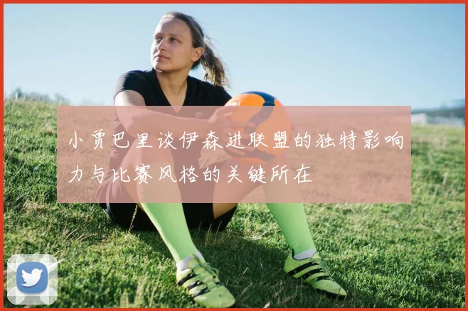 小贾巴里谈伊森进联盟的独特影响力与比赛风格的关键所在