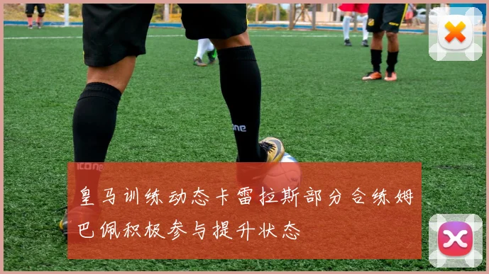 皇马训练动态卡雷拉斯部分合练姆巴佩积极参与提升状态