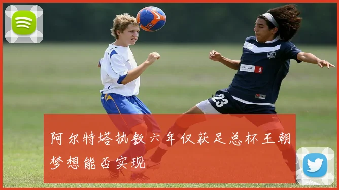 阿尔特塔执教六年仅获足总杯王朝梦想能否实现