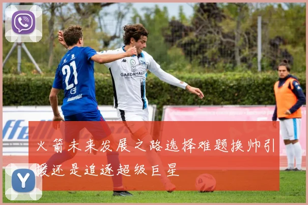 火箭未来发展之路选择难题换帅引援还是追逐超级巨星