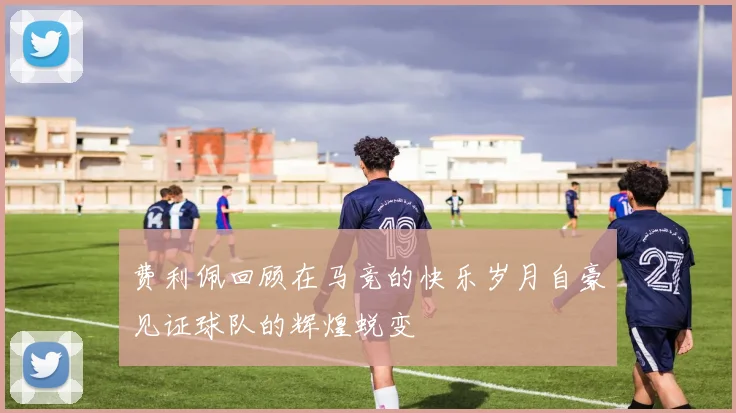 费利佩回顾在马竞的快乐岁月自豪见证球队的辉煌蜕变