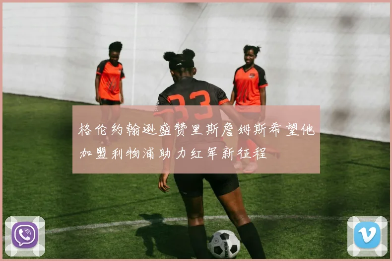 格伦约翰逊盛赞里斯詹姆斯希望他加盟利物浦助力红军新征程