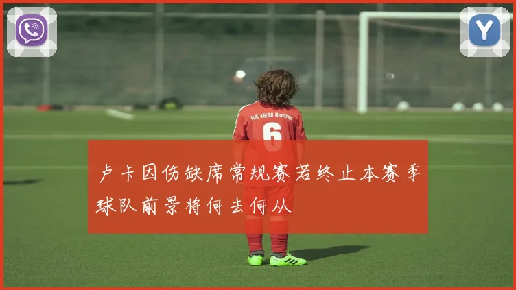 卢卡因伤缺席常规赛若终止本赛季球队前景将何去何从