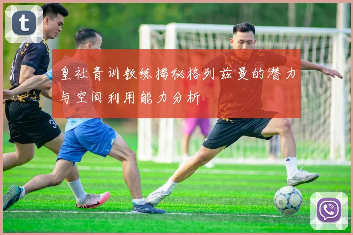 皇社青训教练揭秘格列兹曼的潜力与空间利用能力分析