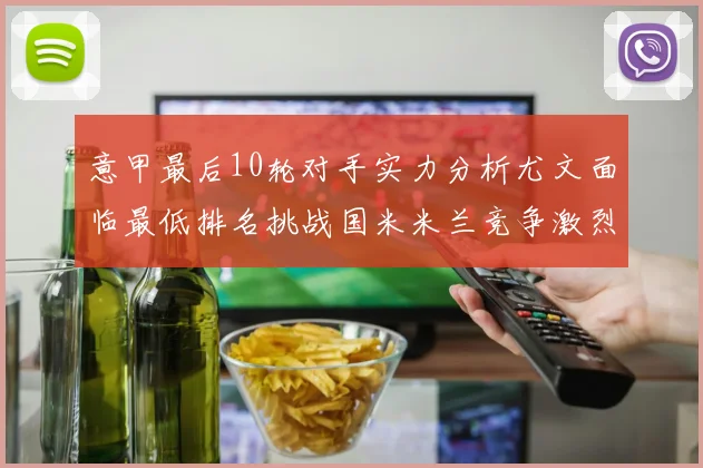 意甲最后10轮对手实力分析尤文面临最低排名挑战国米米兰竞争激烈