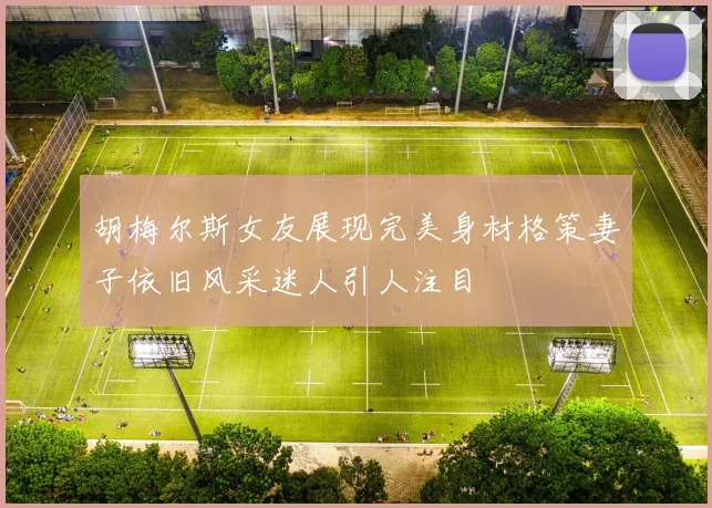 胡梅尔斯女友展现完美身材格策妻子依旧风采迷人引人注目