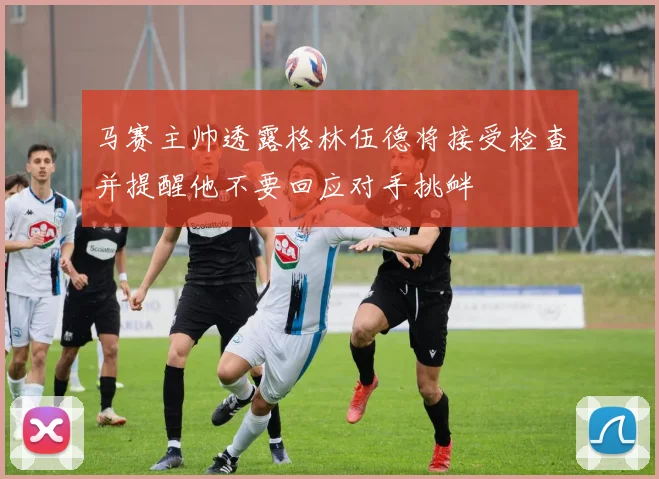 马赛主帅透露格林伍德将接受检查并提醒他不要回应对手挑衅