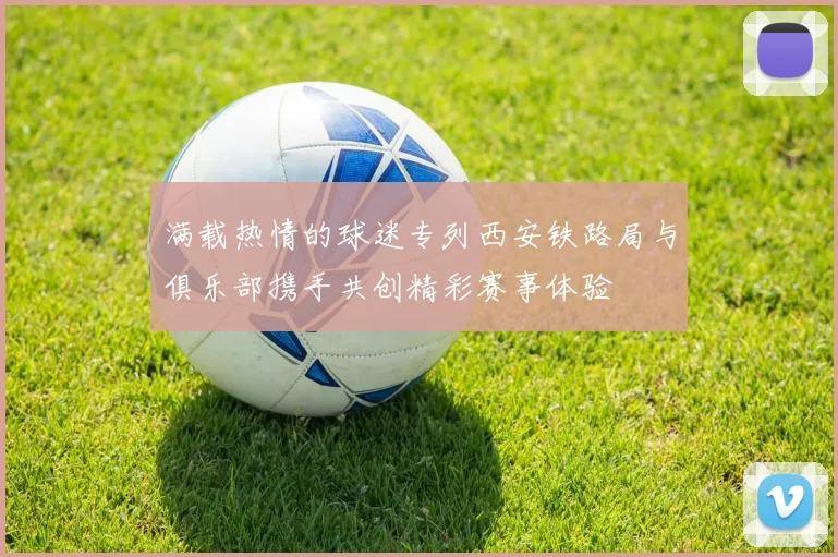 满载热情的球迷专列西安铁路局与俱乐部携手共创精彩赛事体验