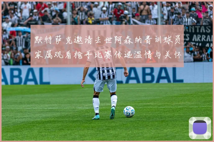 默特萨克邀请去世阿森纳青训球员家属观看枪手比赛传递温情与关怀