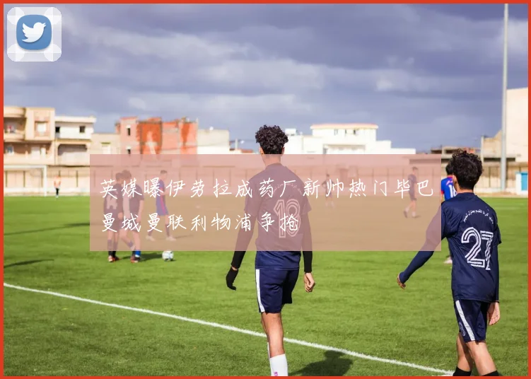 英媒曝伊劳拉成药厂新帅热门毕巴曼城曼联利物浦争抢