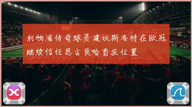 利物浦传奇球员建议斯洛特在欧冠继续信任恩古莫哈首发位置