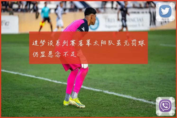 追梦谈系列赛落幕太阳队虽无罚球仍显悬念不足