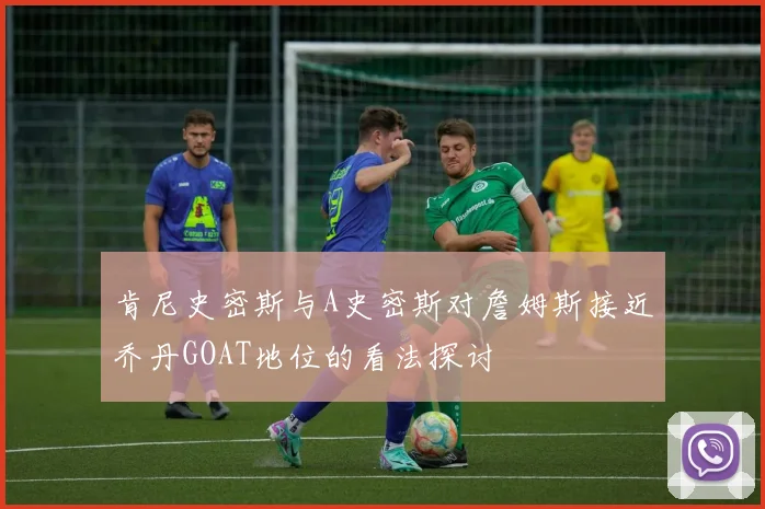 肯尼史密斯与A史密斯对詹姆斯接近乔丹GOAT地位的看法探讨