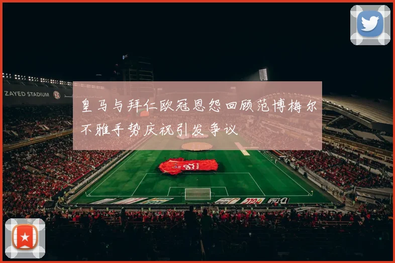 皇马与拜仁欧冠恩怨回顾范博梅尔不雅手势庆祝引发争议