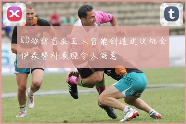 KD称新首发五人皆能创造进攻机会伊森替补表现令人满意