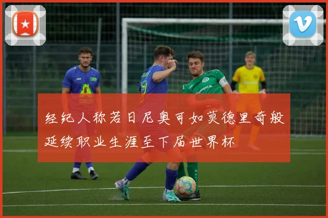 经纪人称若日尼奥可如莫德里奇般延续职业生涯至下届世界杯