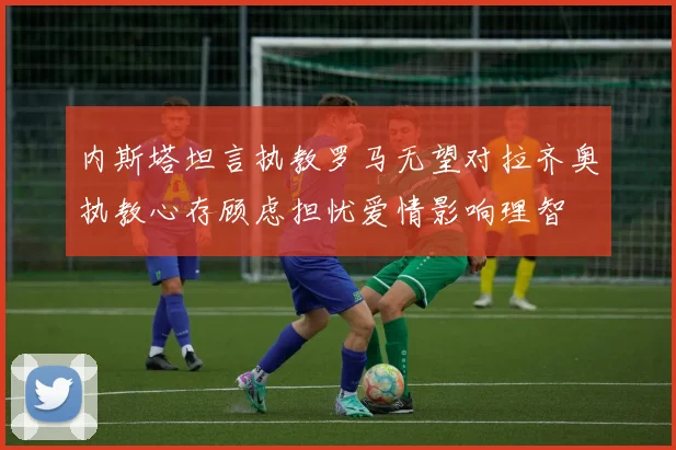 内斯塔坦言执教罗马无望对拉齐奥执教心存顾虑担忧爱情影响理智