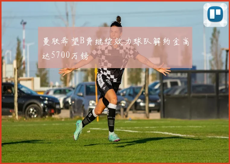 曼联希望B费继续效力球队解约金高达5700万镑