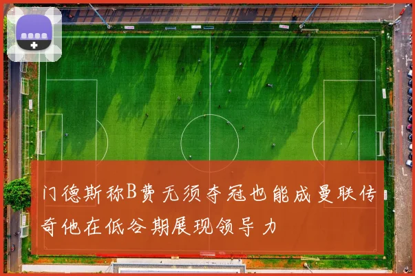 门德斯称B费无须夺冠也能成曼联传奇他在低谷期展现领导力