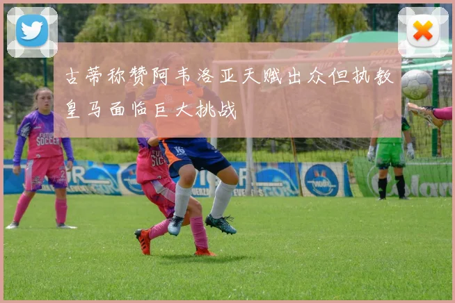 古蒂称赞阿韦洛亚天赋出众但执教皇马面临巨大挑战