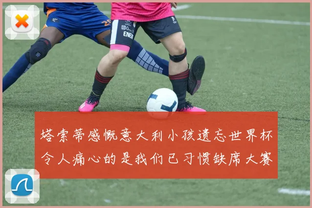 塔索蒂感慨意大利小孩遗忘世界杯令人痛心的是我们已习惯缺席大赛